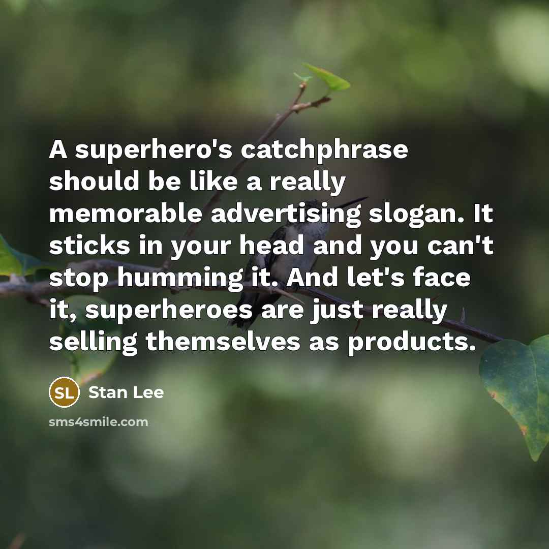 “A superhero's catchphrase should be like a really memorable advertising slogan. It sticks in your head and you can't stop humming it. And let's face it, superheroes are just really selling themselves as products.” quote by Stan Lee