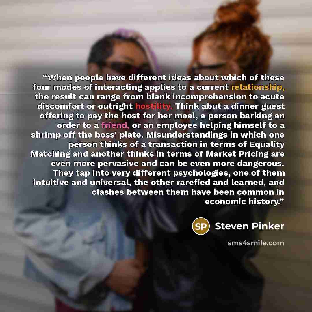 “When people have different ideas about which of these four modes of interacting applies to a current relationship, the result can range from blank incomprehension to acute discomfort or outright hostility. Think abut a dinner guest offering to pay the host for her meal, a person barking an order…” quote by Steven Pinker