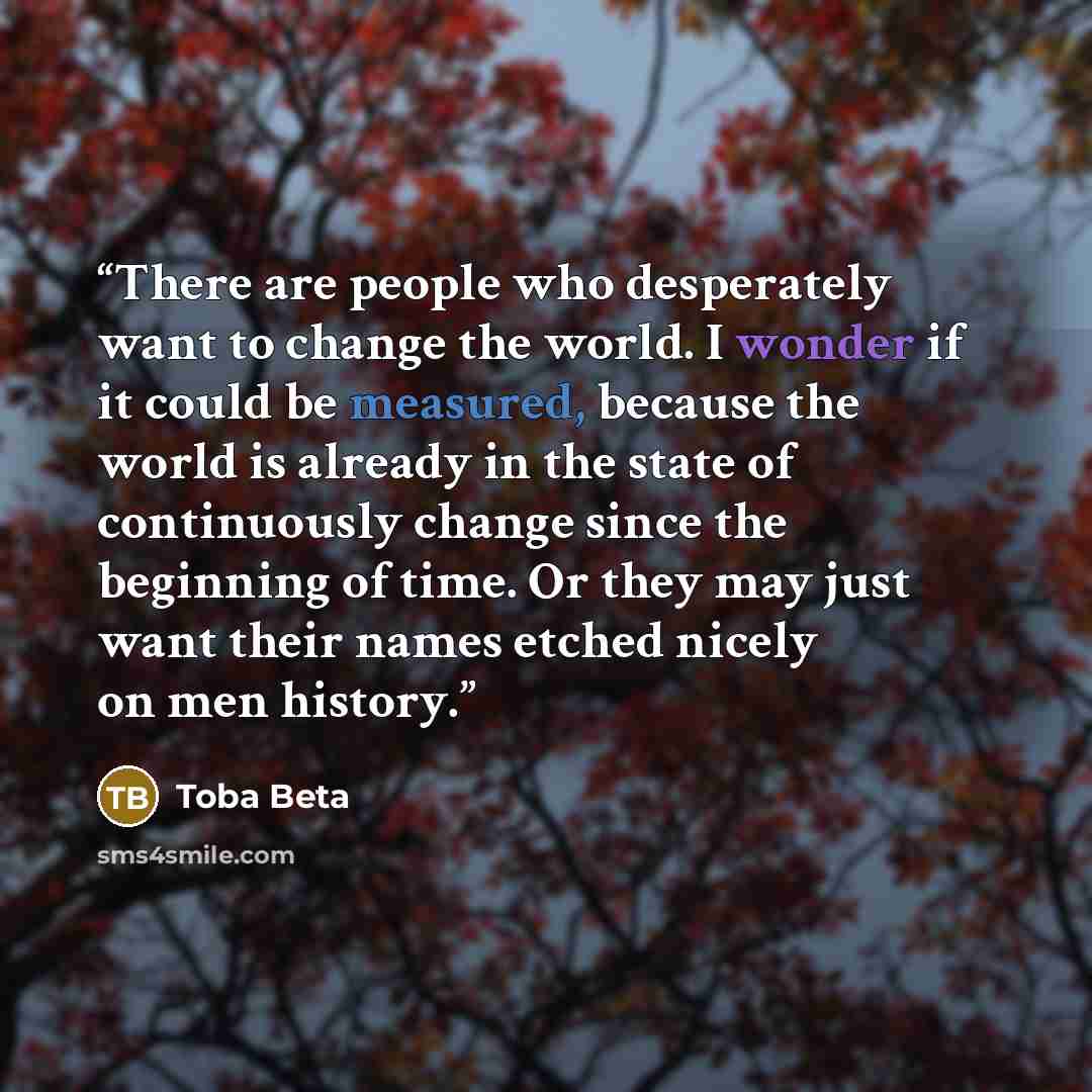 “There are people who desperately want to change the world. I wonder if it could be measured, because the world is already in the state of continuously change since the beginning of time. Or they may just want their names etched nicely on men history.” quote by Toba Beta