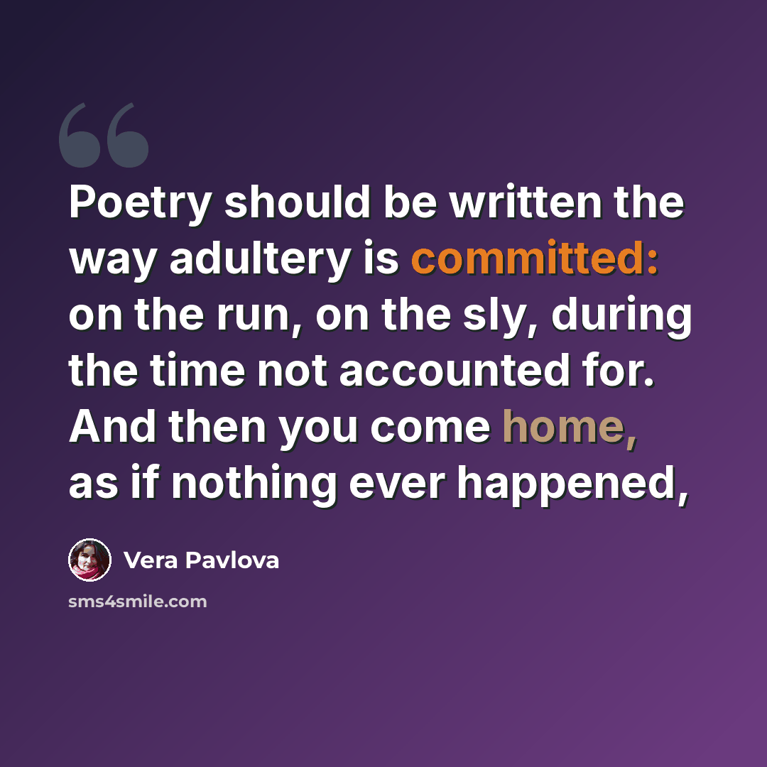 “Poetry should be written the way adultery is committed: on the run, on the sly, during the time not accounted for. And then you come home, as if nothing ever happened,” quote by Vera Pavlova