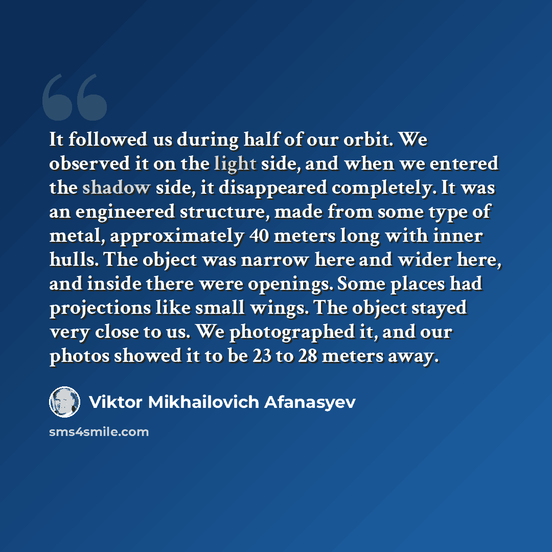 “It followed us during half of our orbit. We observed it on the light side, and when we entered the shadow side, it disappeared completely. It was an engineered structure, made from some type of metal, approximately 40 meters long with inner hulls. The object was narrow here and wider here, and…” quote by Viktor Mikhailovich Afanasyev