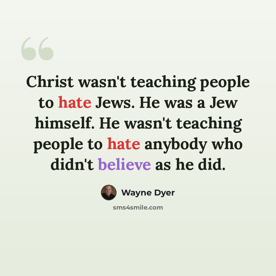 “Christ wasn't teaching people to hate Jews. He was a Jew himself. He wasn't teaching people to hate anybody who didn't believe as he did.” quote by Wayne Dyer