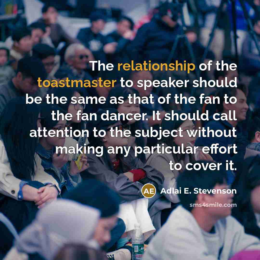 “The relationship of the toastmaster to speaker should be the same as that of the fan to the fan dancer. It should call attention to the subject without making any particular effort to cover it.” quote by Adlai E. Stevenson