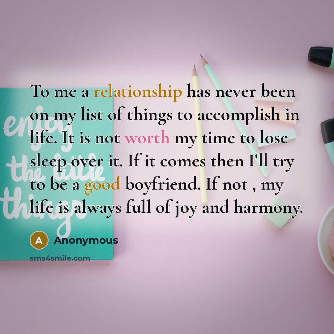 “To me a relationship has never been on my list of things to accomplish in life. It is not worth my time to lose sleep over it. If it comes then I'll try to be a good boyfriend. If not , my life is always full of joy and harmony.” quote by Anonymous