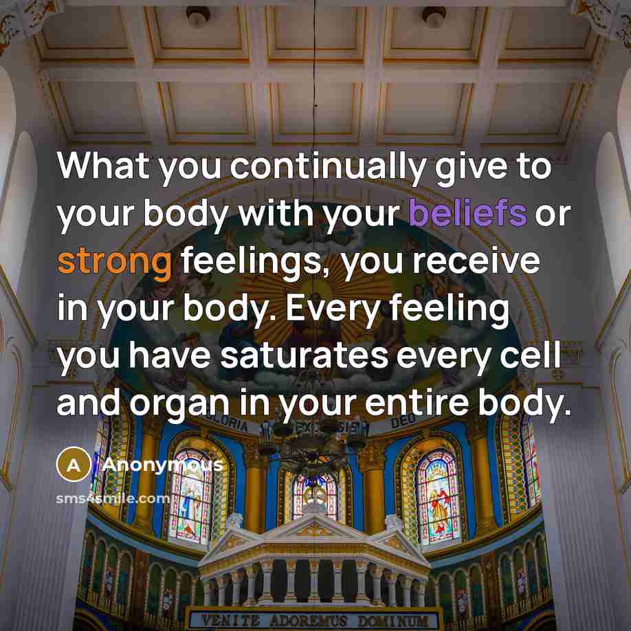 “What you continually give to your body with your beliefs or strong feelings, you receive in your body. Every feeling you have saturates every cell and organ in your entire body.” quote by Anonymous