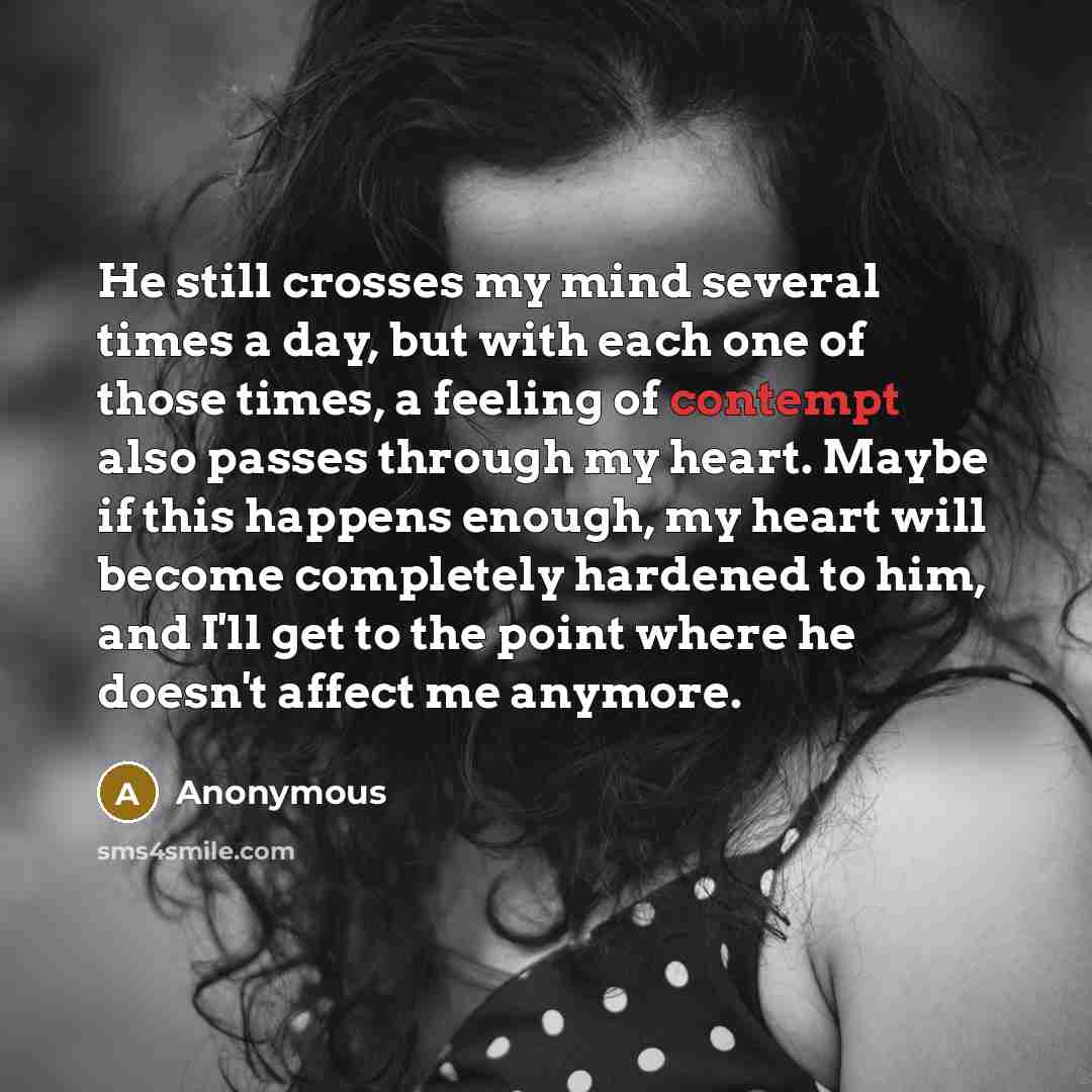 “He still crosses my mind several times a day, but with each one of those times, a feeling of contempt also passes through my heart. Maybe if this happens enough, my heart will become completely hardened to him, and I'll get to the point where he doesn't affect me anymore.” quote by Anonymous