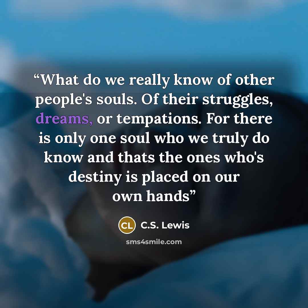 “What do we really know of other people's souls. Of their struggles, dreams, or tempations. For there is only one soul who we truly do know and thats the ones who's destiny is placed on our own hands” quote by C.S. Lewis