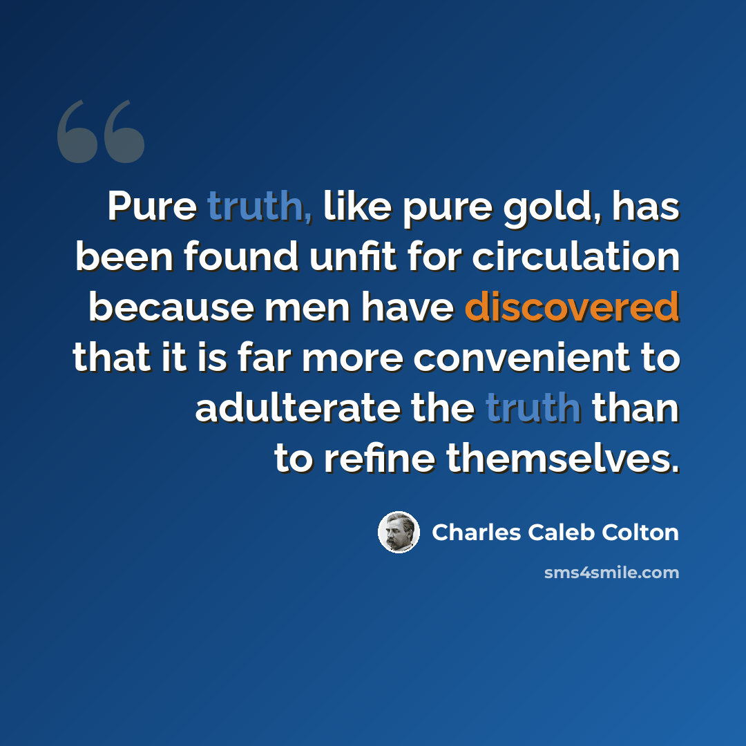 “Pure truth, like pure gold, has been found unfit for circulation because men have discovered that it is far more convenient to adulterate the truth than to refine themselves.” quote by Charles Caleb Colton