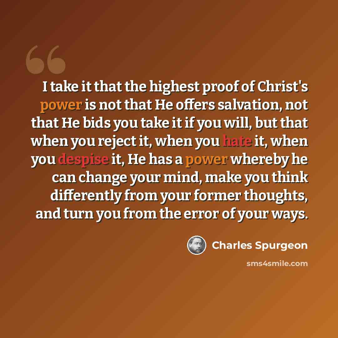 “I take it that the highest proof of Christ's power is not that He offers salvation, not that He bids you take it if you will, but that when you reject it, when you hate it, when you despise it, He has a power whereby he can change your mind, make you think differently from your former thoughts…” quote by Charles Spurgeon