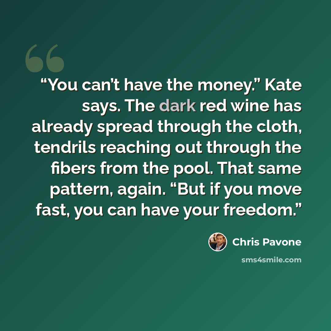 “You can’t have the money.” Kate says. The dark red wine has already spread through the cloth, tendrils reaching out through the fibers from the pool. That same pattern, again. “But if you move fast, you can have your freedom.” quote by Chris Pavone