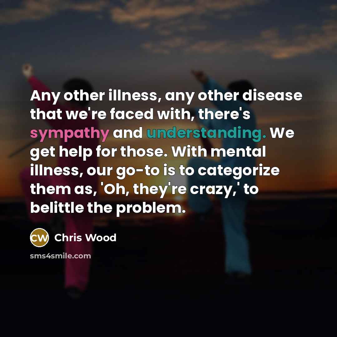 “Any other illness, any other disease that we're faced with, there's sympathy and understanding. We get help for those. With mental illness, our go-to is to categorize them as, 'Oh, they're crazy,' to belittle the problem.” quote by Chris Wood