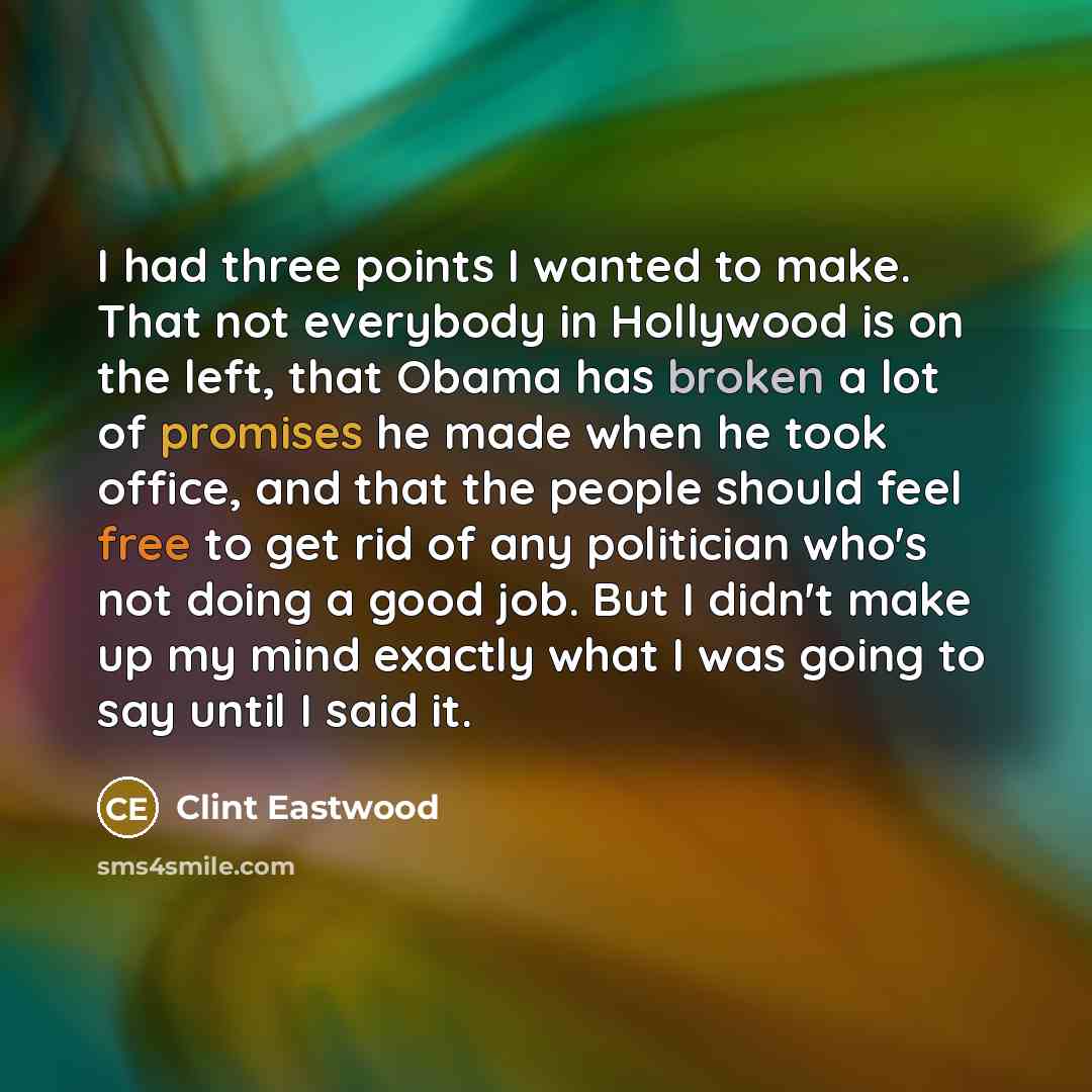 “I had three points I wanted to make. That not everybody in Hollywood is on the left, that Obama has broken a lot of promises he made when he took office, and that the people should feel free to get rid of any politician who's not doing a good job. But I didn't make up my mind exactly what I was…” quote by Clint Eastwood