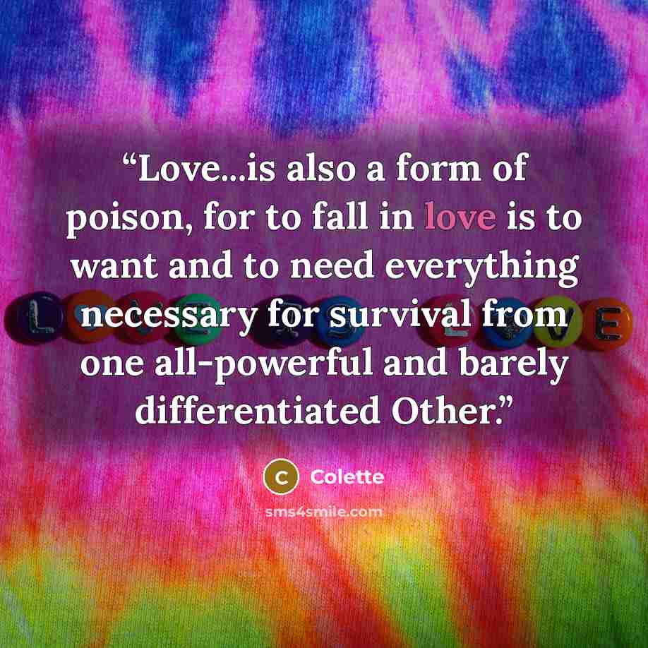 “Love...is also a form of poison, for to fall in love is to want and to need everything necessary for survival from one all-powerful and barely differentiated Other.” quote by Colette
