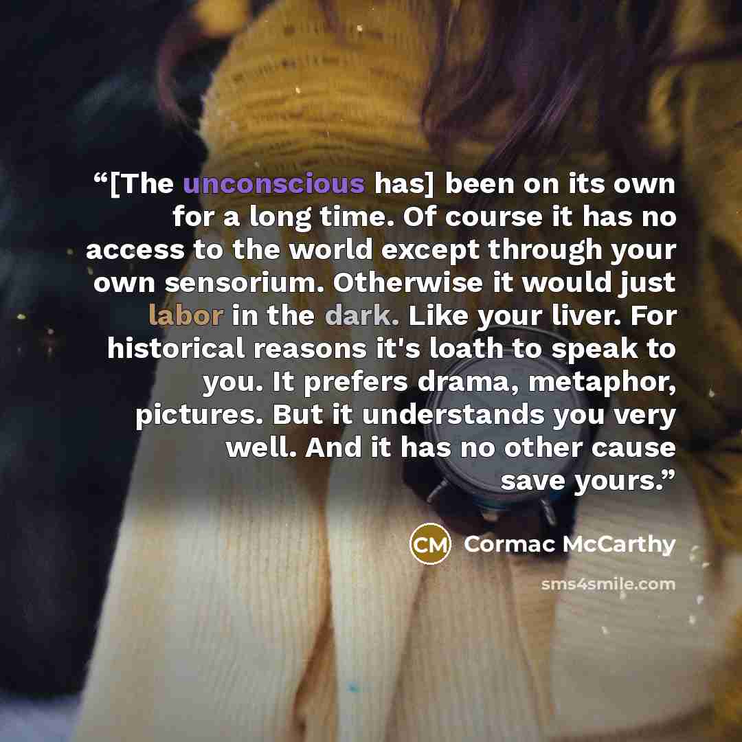 “[The unconscious has] been on its own for a long time. Of course it has no access to the world except through your own sensorium. Otherwise it would just labor in the dark. Like your liver. For historical reasons it's loath to speak to you. It prefers drama, metaphor, pictures. But it understands…” quote by Cormac McCarthy