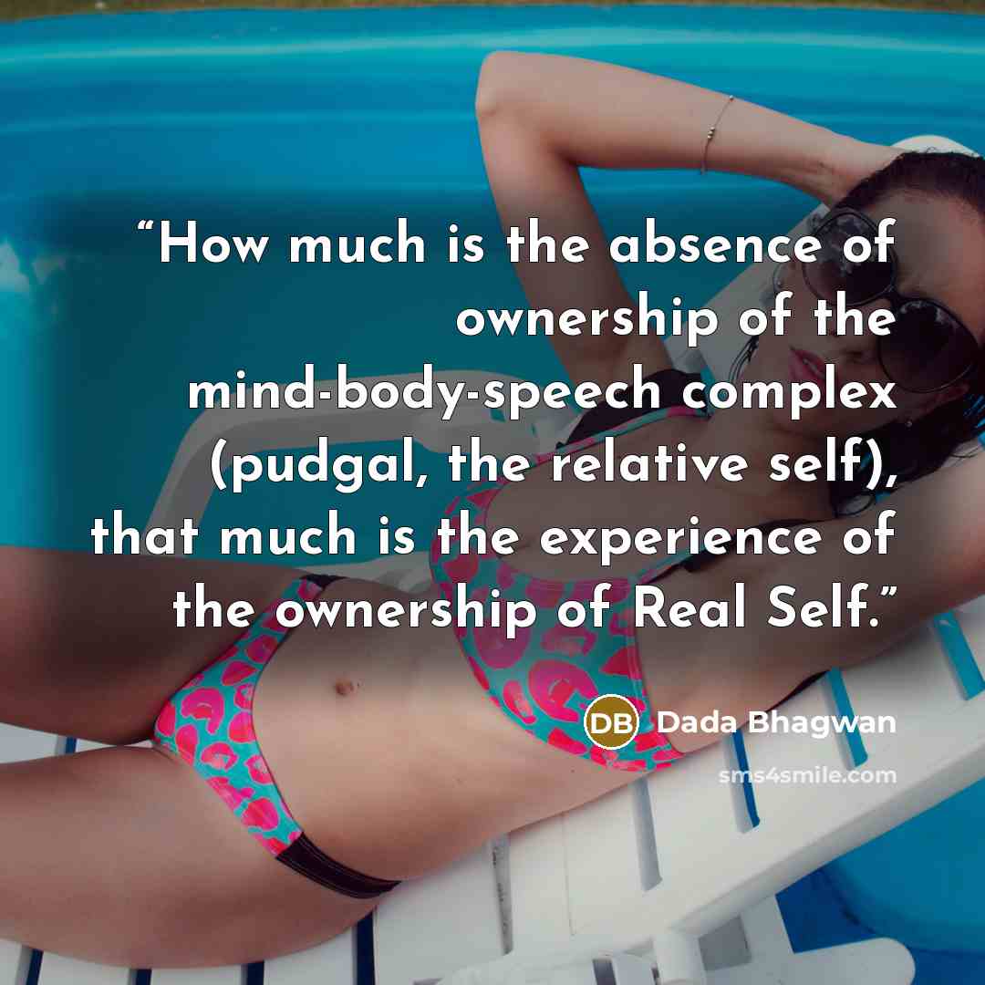 “How much is the absence of ownership of the mind-body-speech complex (pudgal, the relative self), that much is the experience of the ownership of Real Self.” quote by Dada Bhagwan