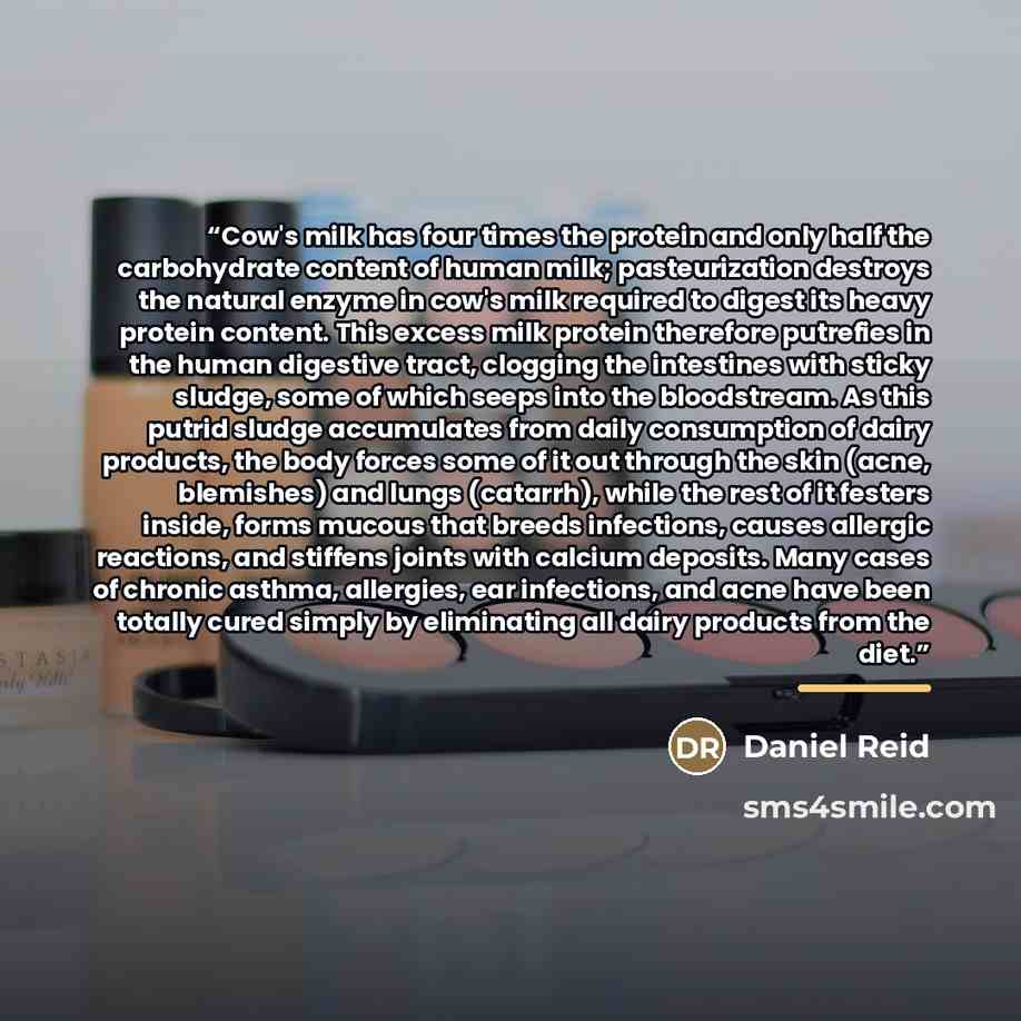 “Cow's milk has four times the protein and only half the carbohydrate content of human milk; pasteurization destroys the natural enzyme in cow's milk required to digest its heavy protein content. This excess milk protein therefore putrefies in the human digestive tract, clogging the intestines with…” quote by Daniel Reid