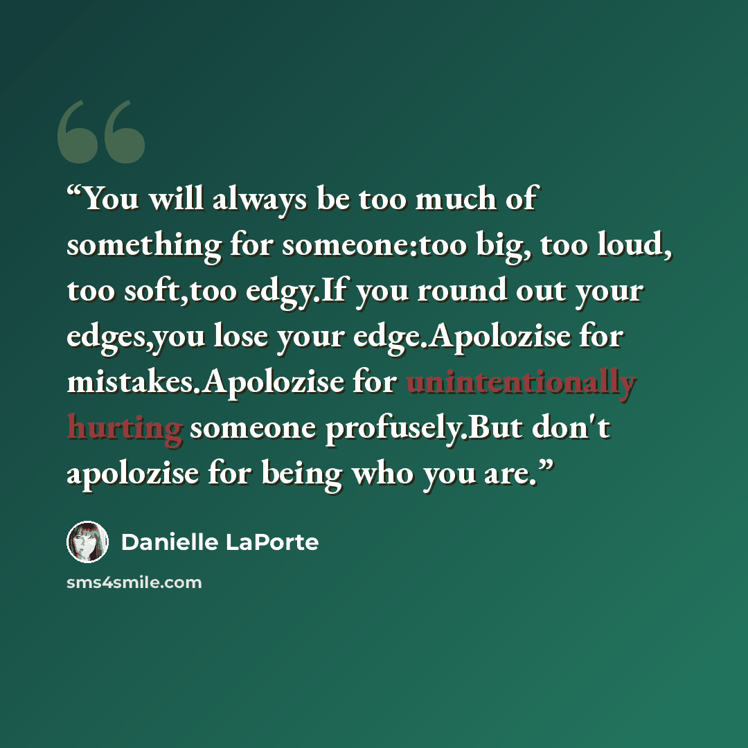 “You will always be too much of something for someone:too big, too loud, too soft,too edgy.If you round out your edges,you lose your edge.Apolozise for mistakes.Apolozise for unintentionally hurting someone profusely.But don't apolozise for being who you are.” quote by Danielle LaPorte