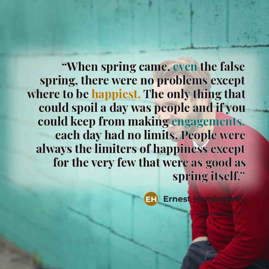 “When spring came, even the false spring, there were no problems except where to be happiest. The only thing that could spoil a day was people and if you could keep from making engagements, each day had no limits. People were always the limiters of happiness except for the very few that were as…” quote by Ernest Hemingway