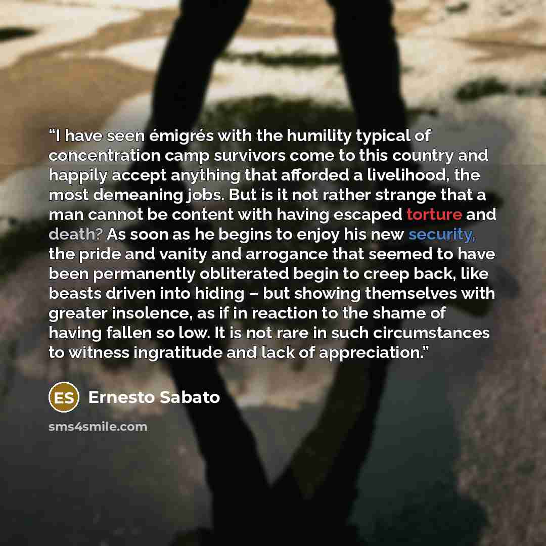 “I have seen émigrés with the humility typical of concentration camp survivors come to this country and happily accept anything that afforded a livelihood, the most demeaning jobs. But is it not rather strange that a man cannot be content with having escaped torture and death? As soon as he begins…” quote by Ernesto Sabato