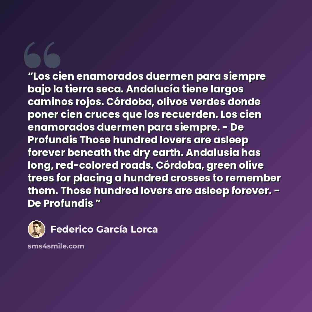 “Los cien enamorados duermen para siempre bajo la tierra seca. Andalucía tiene largos caminos rojos. Córdoba, olivos verdes donde poner cien cruces que los recuerden. Los cien enamorados duermen para siempre. - De Profundis Those hundred lovers are asleep forever beneath the dry earth. Andalusia…” quote by Federico García Lorca