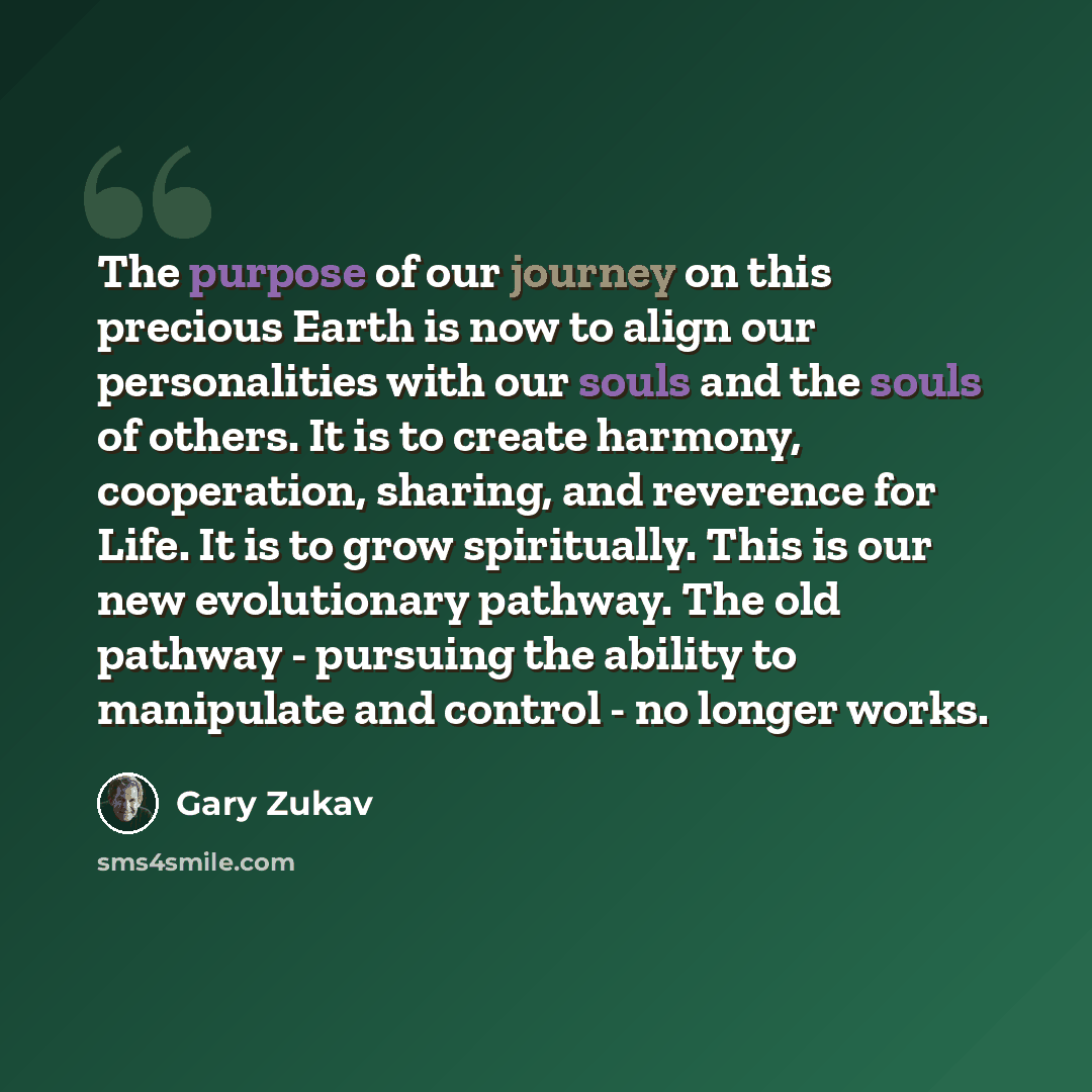 “The purpose of our journey on this precious Earth is now to align our personalities with our souls and the souls of others. It is to create harmony, cooperation, sharing, and reverence for Life. It is to grow spiritually. This is our new evolutionary pathway. The old pathway - pursuing the ability…” quote by Gary Zukav