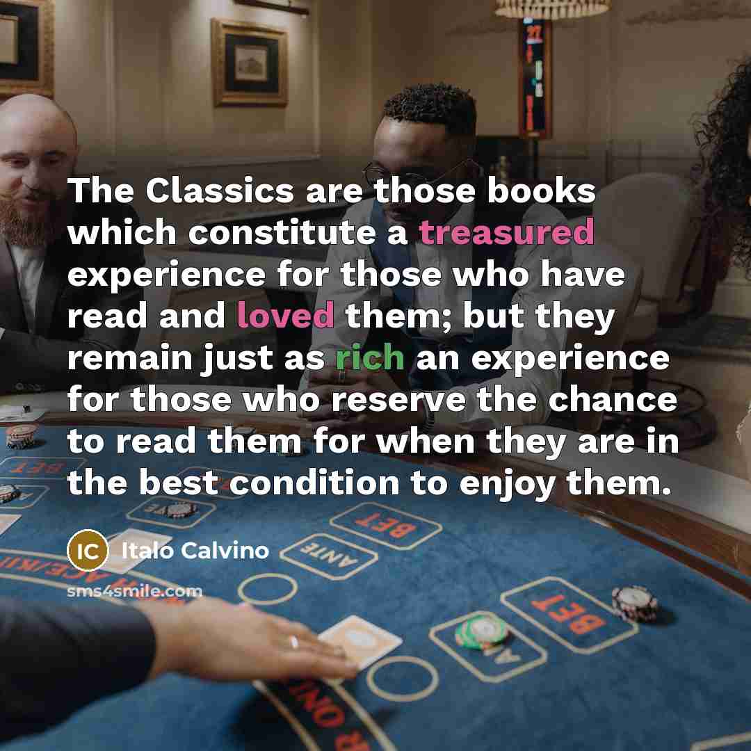 “The Classics are those books which constitute a treasured experience for those who have read and loved them; but they remain just as rich an experience for those who reserve the chance to read them for when they are in the best condition to enjoy them.” quote by Italo Calvino