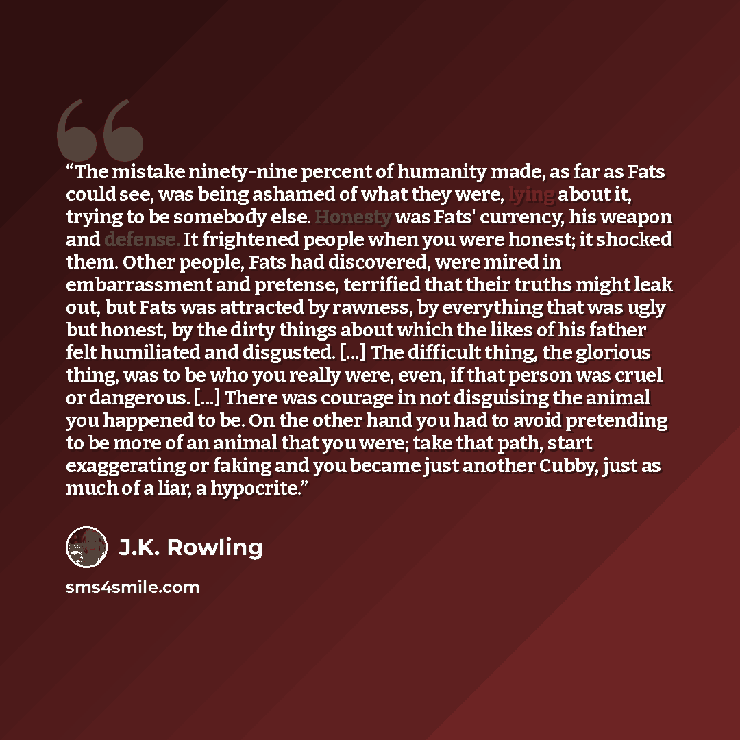 “The mistake ninety-nine percent of humanity made, as far as Fats could see, was being ashamed of what they were, lying about it, trying to be somebody else. Honesty was Fats' currency, his weapon and defense. It frightened people when you were honest; it shocked them. Other people, Fats had…” quote by J.K. Rowling