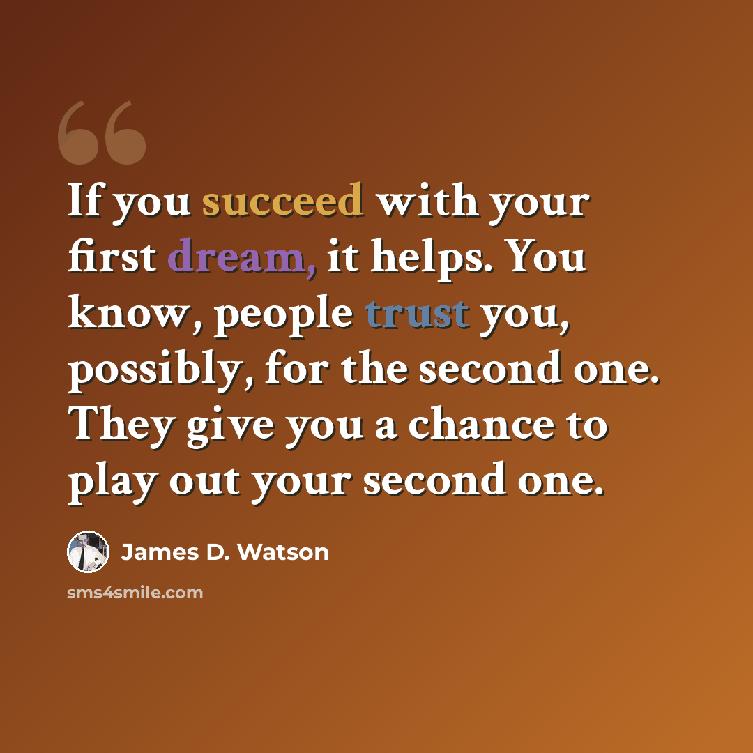 “If you succeed with your first dream, it helps. You know, people trust you, possibly, for the second one. They give you a chance to play out your second one.” quote by James D. Watson