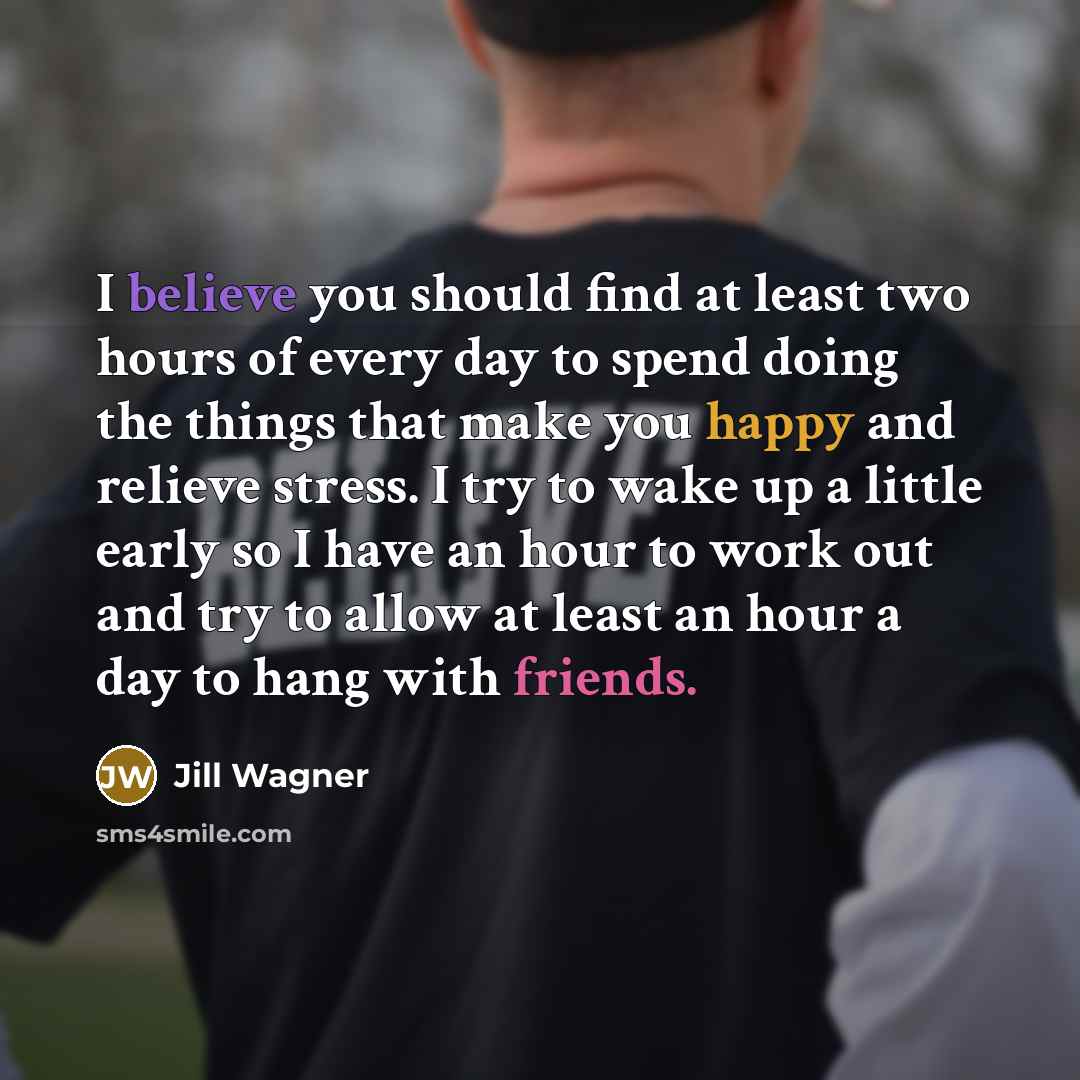 “I believe you should find at least two hours of every day to spend doing the things that make you happy and relieve stress. I try to wake up a little early so I have an hour to work out and try to allow at least an hour a day to hang with friends.” quote by Jill Wagner