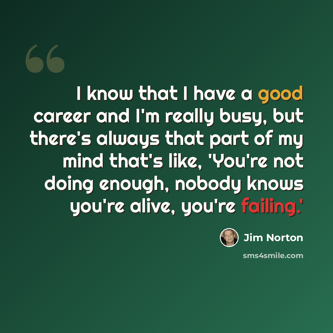 “I know that I have a good career and I'm really busy, but there's always that part of my mind that's like, 'You're not doing enough, nobody knows you're alive, you're failing.'” quote by Jim Norton