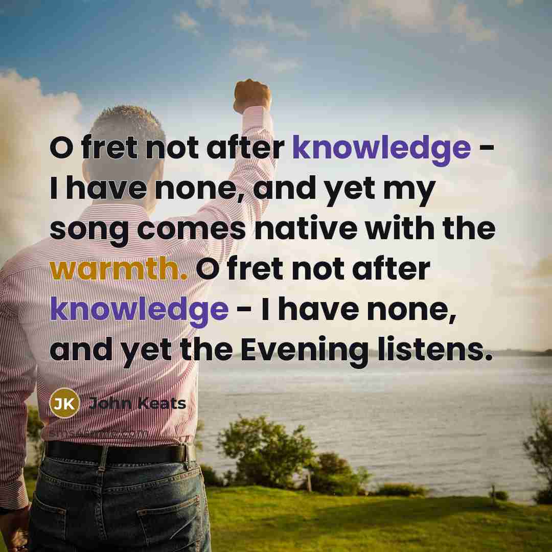 “O fret not after knowledge - I have none, and yet my song comes native with the warmth. O fret not after knowledge - I have none, and yet the Evening listens.” quote by John Keats