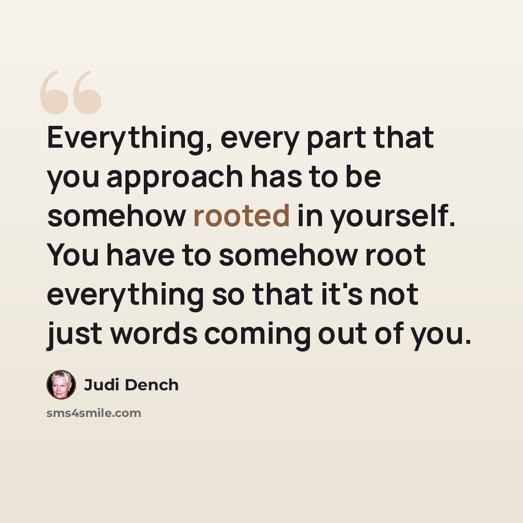 “Everything, every part that you approach has to be somehow rooted in yourself. You have to somehow root everything so that it's not just words coming out of you.” quote by Judi Dench