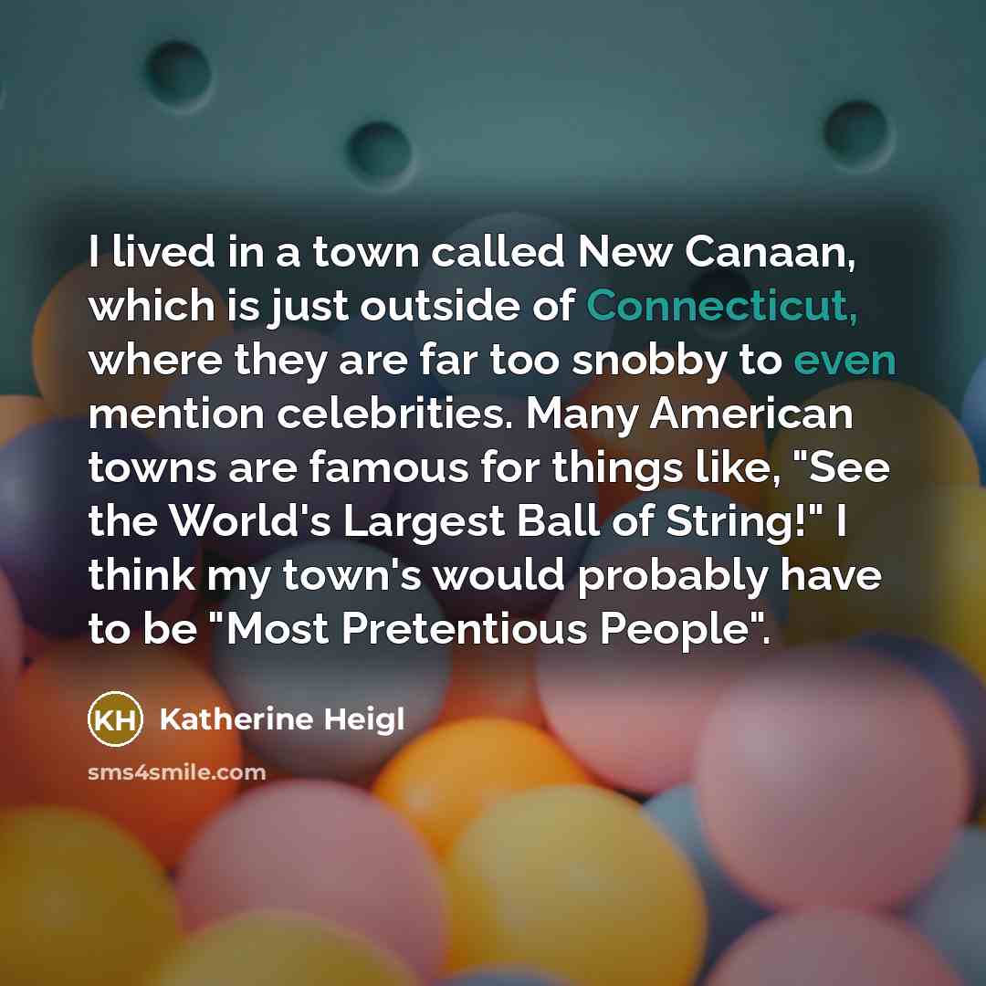 “I lived in a town called New Canaan, which is just outside of Connecticut, where they are far too snobby to even mention celebrities. Many American towns are famous for things like, "See the World's Largest Ball of String!" I think my town's would probably have to be "Most Pretentious People".” quote by Katherine Heigl