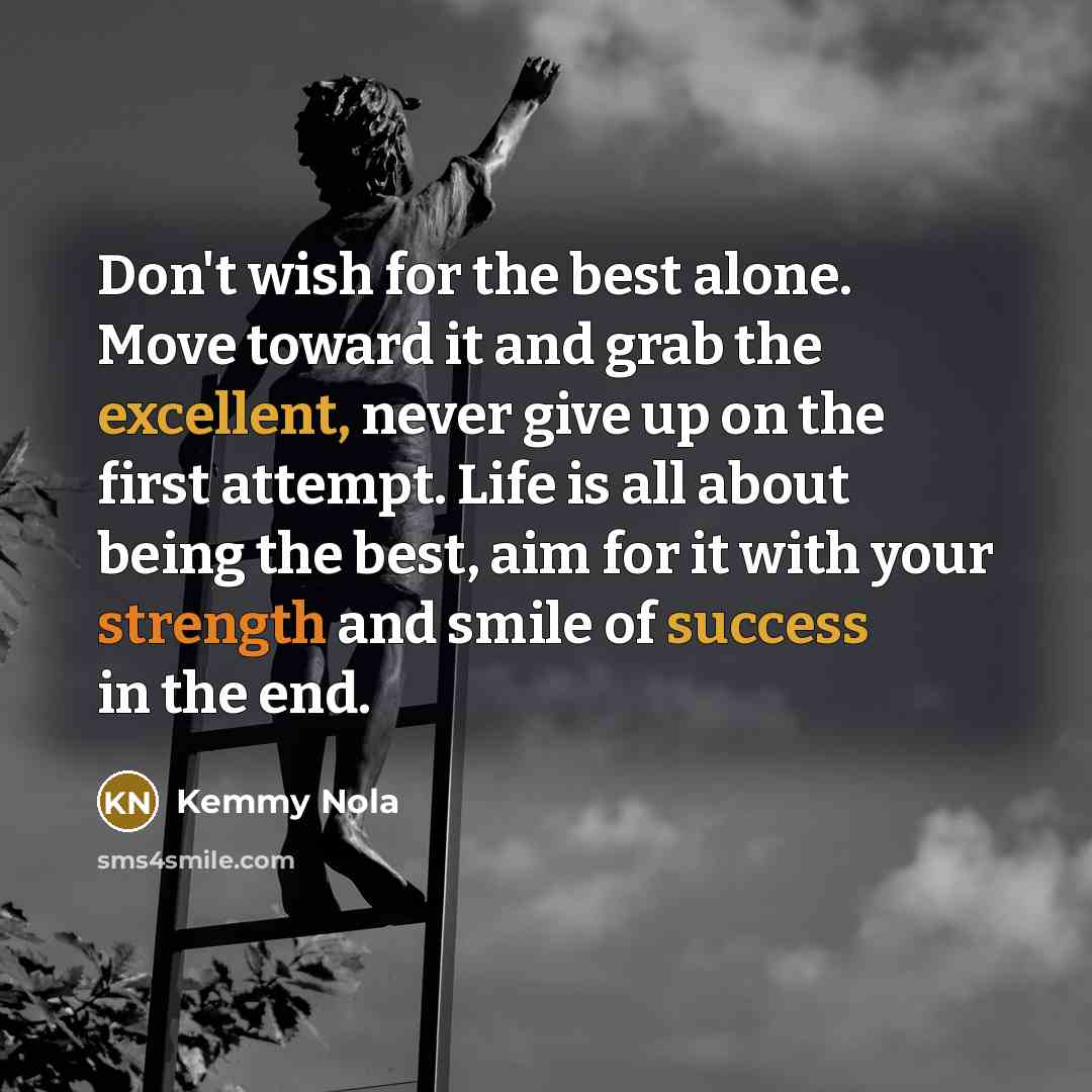 “Don't wish for the best alone. Move toward it and grab the excellent, never give up on the first attempt. Life is all about being the best, aim for it with your strength and smile of success in the end.” quote by Kemmy Nola