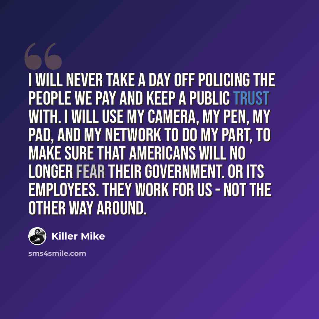 “I will never take a day off policing the people we pay and keep a public trust with. I will use my camera, my pen, my pad, and my network to do my part, to make sure that Americans will no longer fear their government. Or its employees. They work for us - not the other way around.” quote by Killer Mike