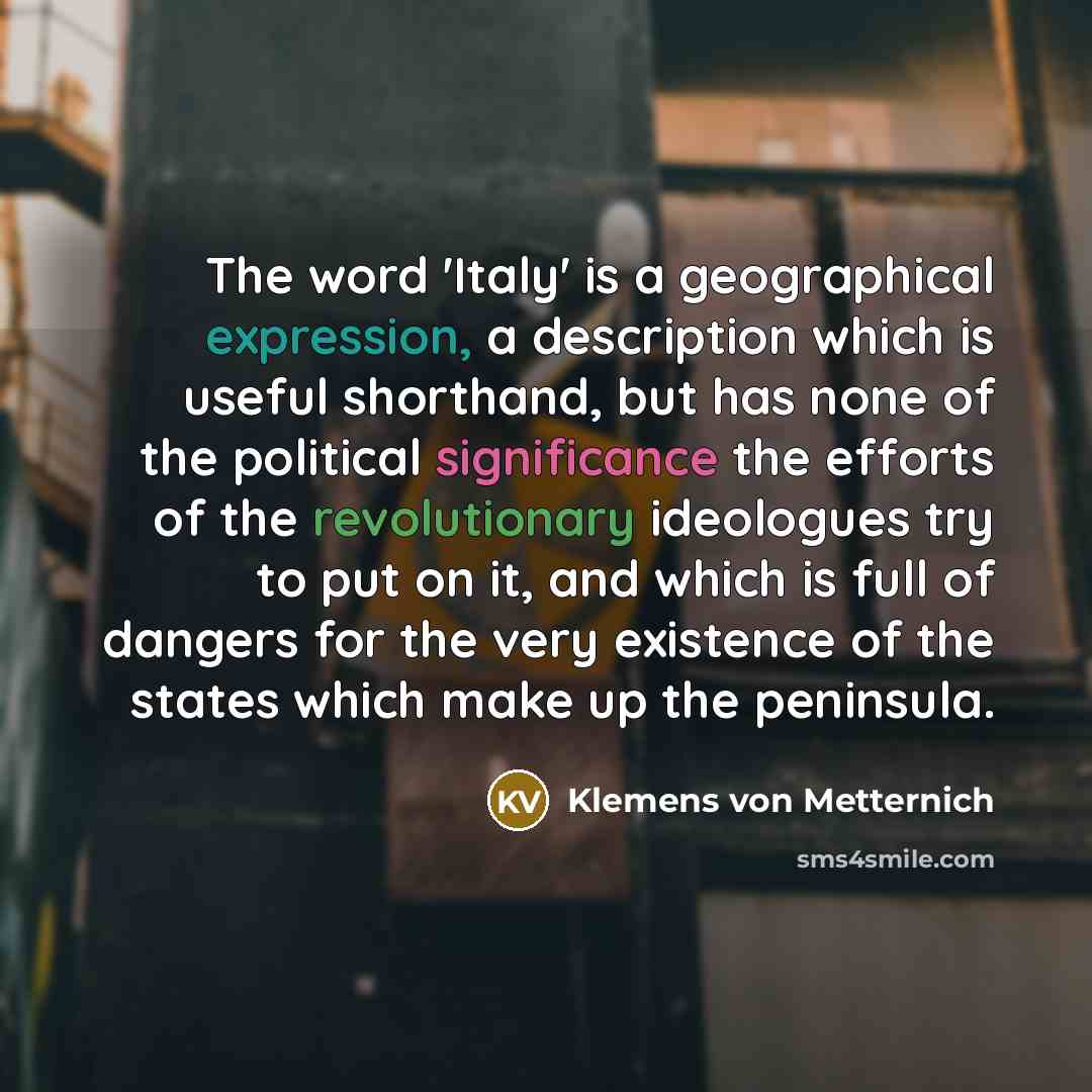 “The word 'Italy' is a geographical expression, a description which is useful shorthand, but has none of the political significance the efforts of the revolutionary ideologues try to put on it, and which is full of dangers for the very existence of the states which make up the peninsula.” quote by Klemens von Metternich