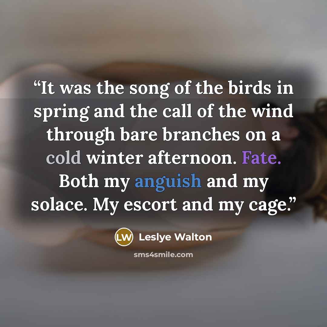 “It was the song of the birds in spring and the call of the wind through bare branches on a cold winter afternoon. Fate. Both my anguish and my solace. My escort and my cage.” quote by Leslye Walton