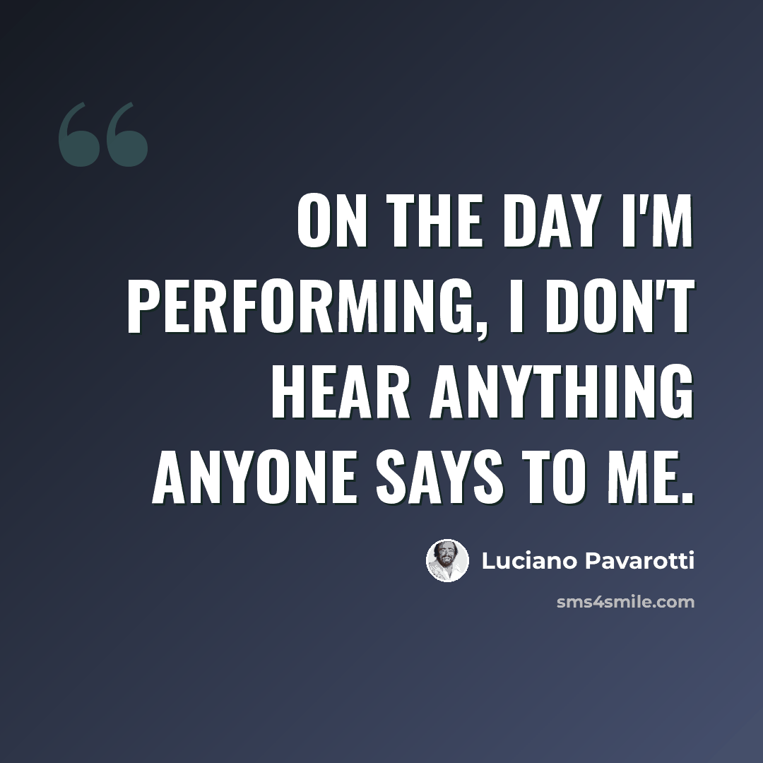 “On the day I'm performing, I don't hear anything anyone says to me.” quote by Luciano Pavarotti