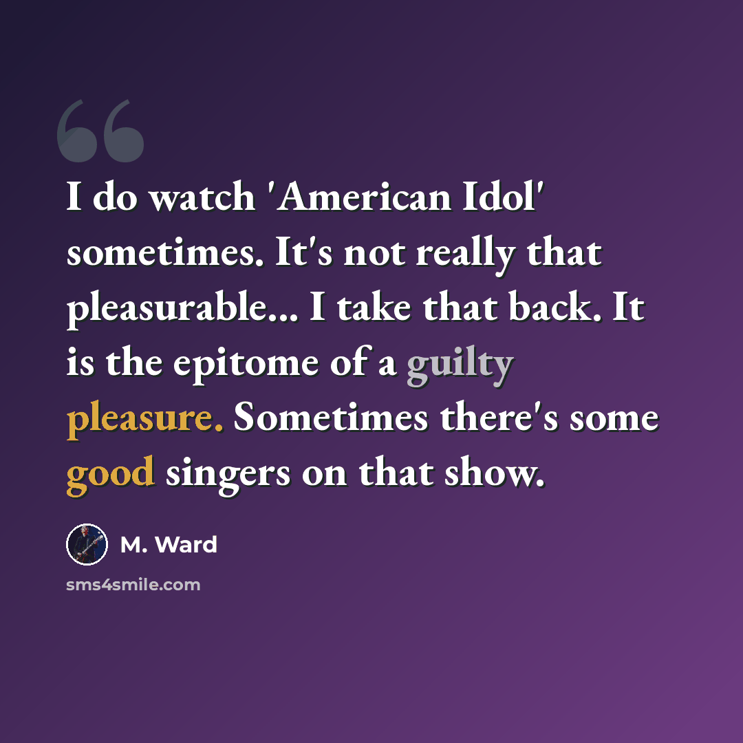 “I do watch 'American Idol' sometimes. It's not really that pleasurable... I take that back. It is the epitome of a guilty pleasure. Sometimes there's some good singers on that show.” quote by M. Ward