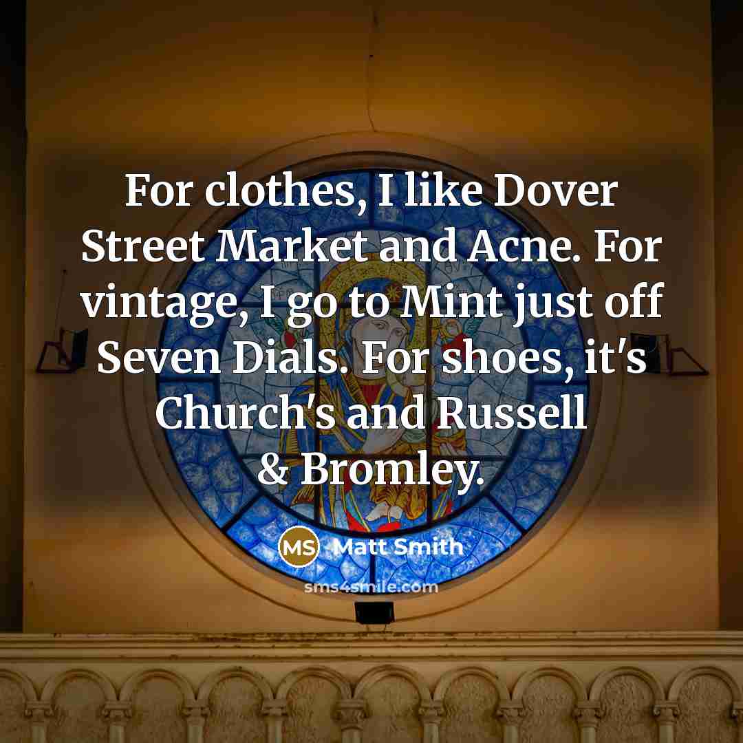 “For clothes, I like Dover Street Market and Acne. For vintage, I go to Mint just off Seven Dials. For shoes, it's Church's and Russell & Bromley.” quote by Matt Smith