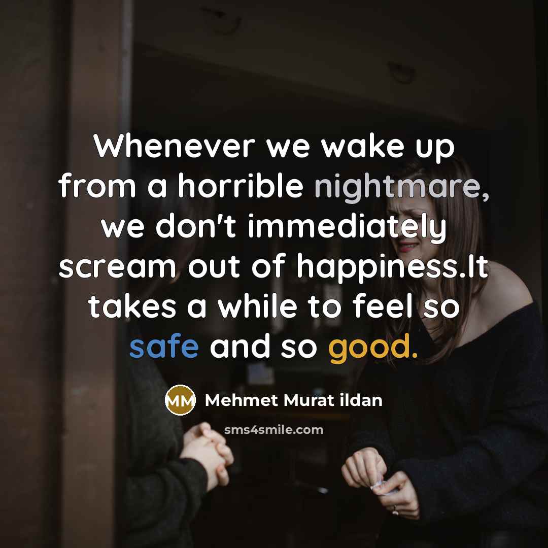 “Whenever we wake up from a horrible nightmare, we don't immediately scream out of happiness.It takes a while to feel so safe and so good.” quote by Mehmet Murat Ildan
