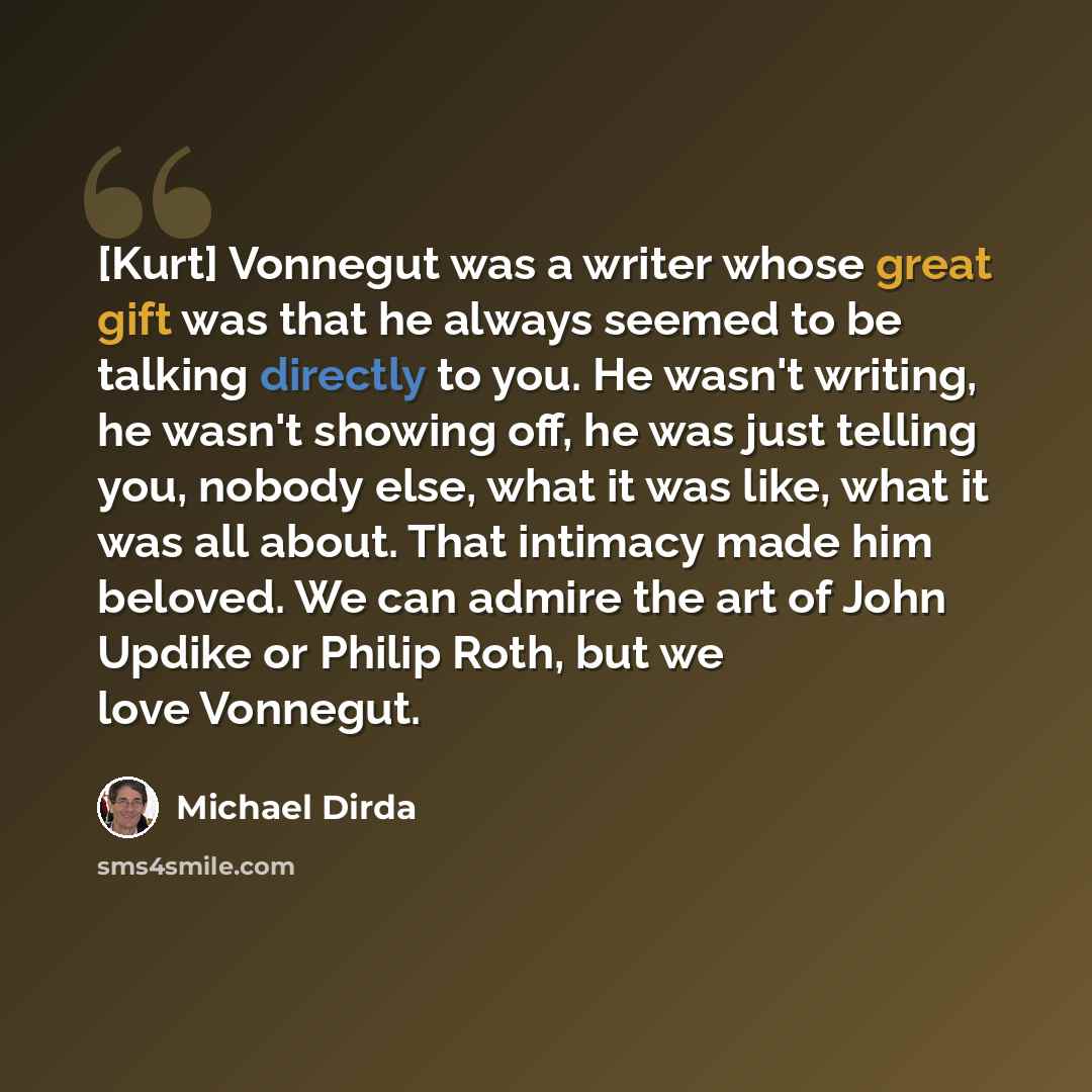 “[Kurt] Vonnegut was a writer whose great gift was that he always seemed to be talking directly to you. He wasn't writing, he wasn't showing off, he was just telling you, nobody else, what it was like, what it was all about. That intimacy made him beloved. We can admire the art of John Updike or…” quote by Michael Dirda