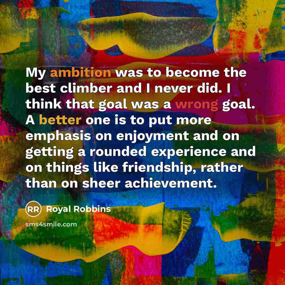 “My ambition was to become the best climber and I never did. I think that goal was a wrong goal. A better one is to put more emphasis on enjoyment and on getting a rounded experience and on things like friendship, rather than on sheer achievement.” quote by Royal Robbins