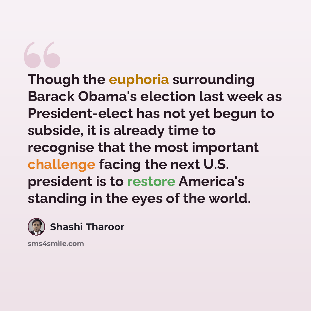 “Though the euphoria surrounding Barack Obama's election last week as President-elect has not yet begun to subside, it is already time to recognise that the most important challenge facing the next U.S. president is to restore America's standing in the eyes of the world.” quote by Shashi Tharoor