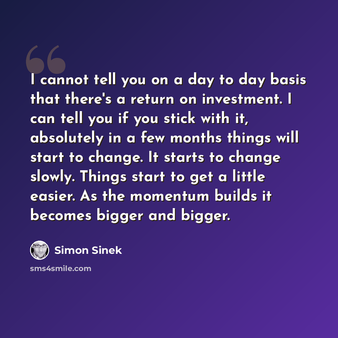 “I cannot tell you on a day to day basis that there's a return on investment. I can tell you if you stick with it, absolutely in a few months things will start to change. It starts to change slowly. Things start to get a little easier. As the momentum builds it becomes bigger and bigger.” quote by Simon Sinek