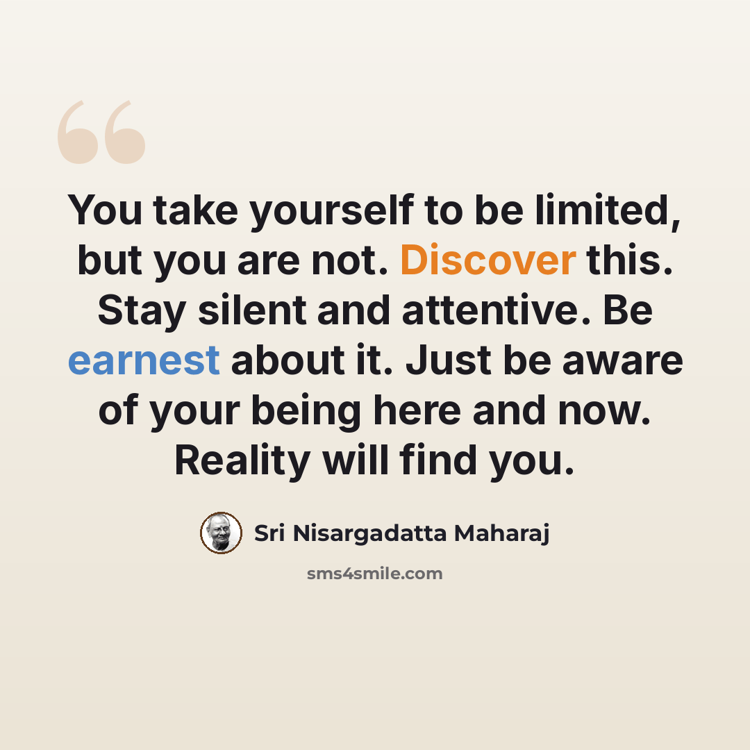 “You take yourself to be limited, but you are not. Discover this. Stay silent and attentive. Be earnest about it. Just be aware of your being here and now. Reality will find you.” quote by Sri Nisargadatta Maharaj