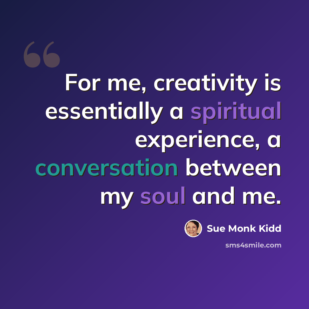 “For me, creativity is essentially a spiritual experience, a conversation between my soul and me.” quote by Sue Monk Kidd