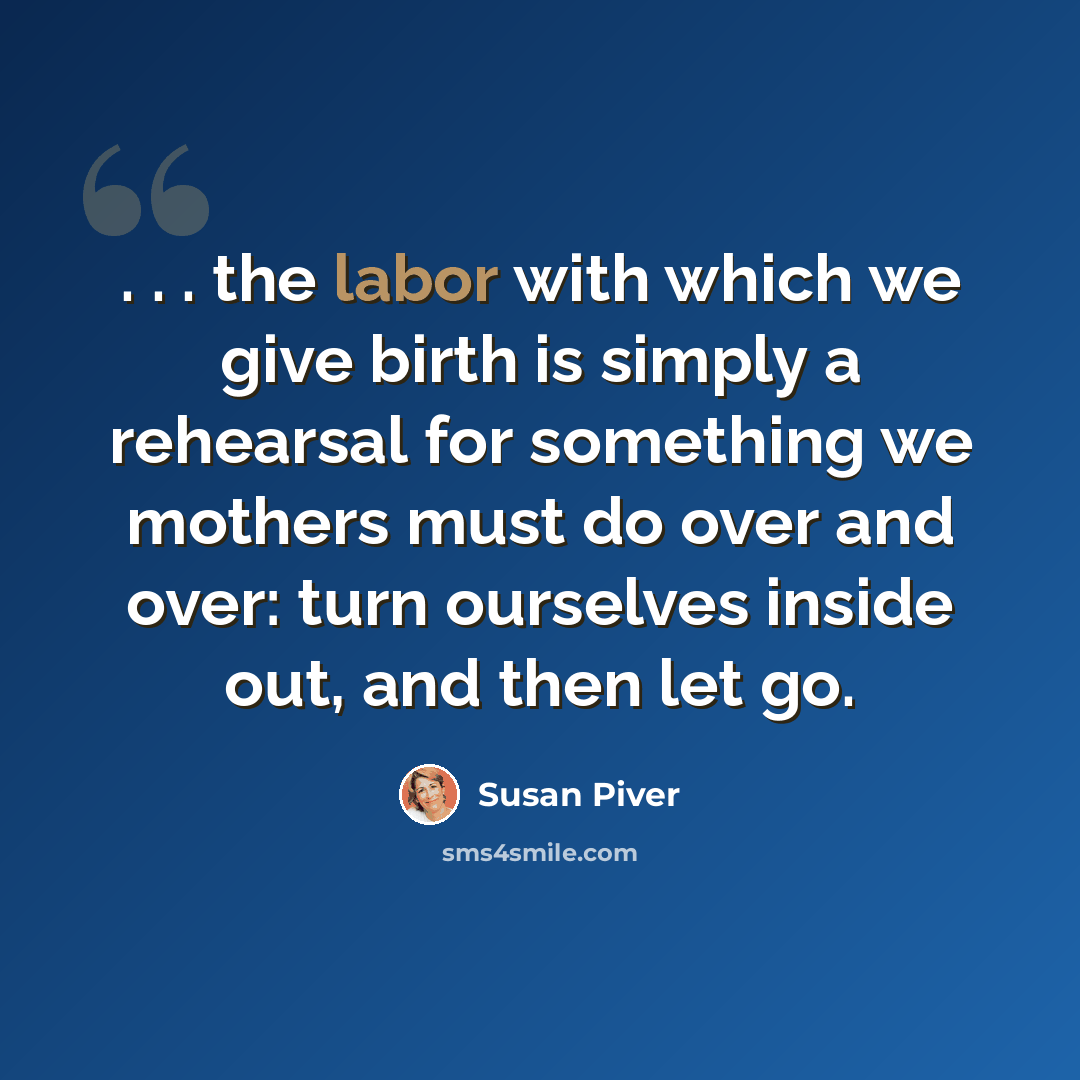 “. . . the labor with which we give birth is simply a rehearsal for something we mothers must do over and over: turn ourselves inside out, and then let go.” quote by Susan Piver