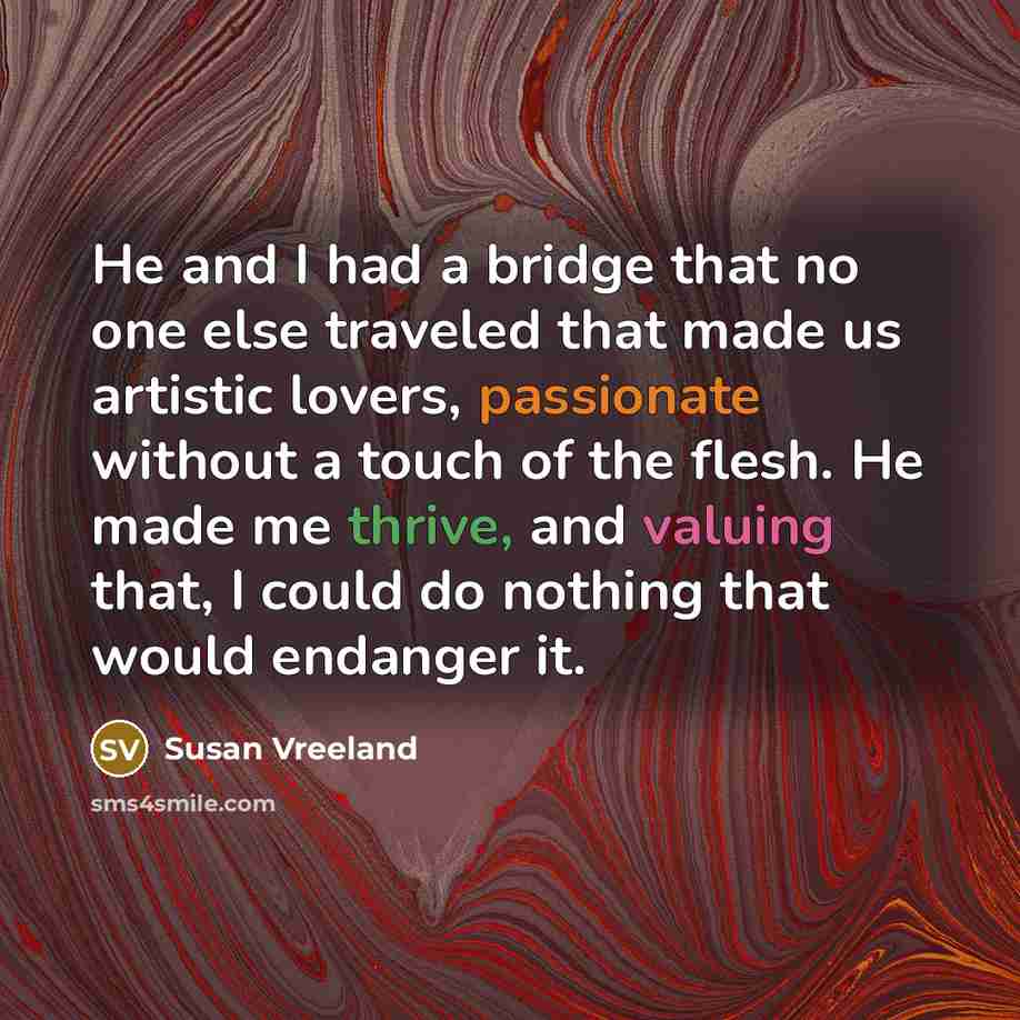 “He and I had a bridge that no one else traveled that made us artistic lovers, passionate without a touch of the flesh. He made me thrive, and valuing that, I could do nothing that would endanger it.” quote by Susan Vreeland