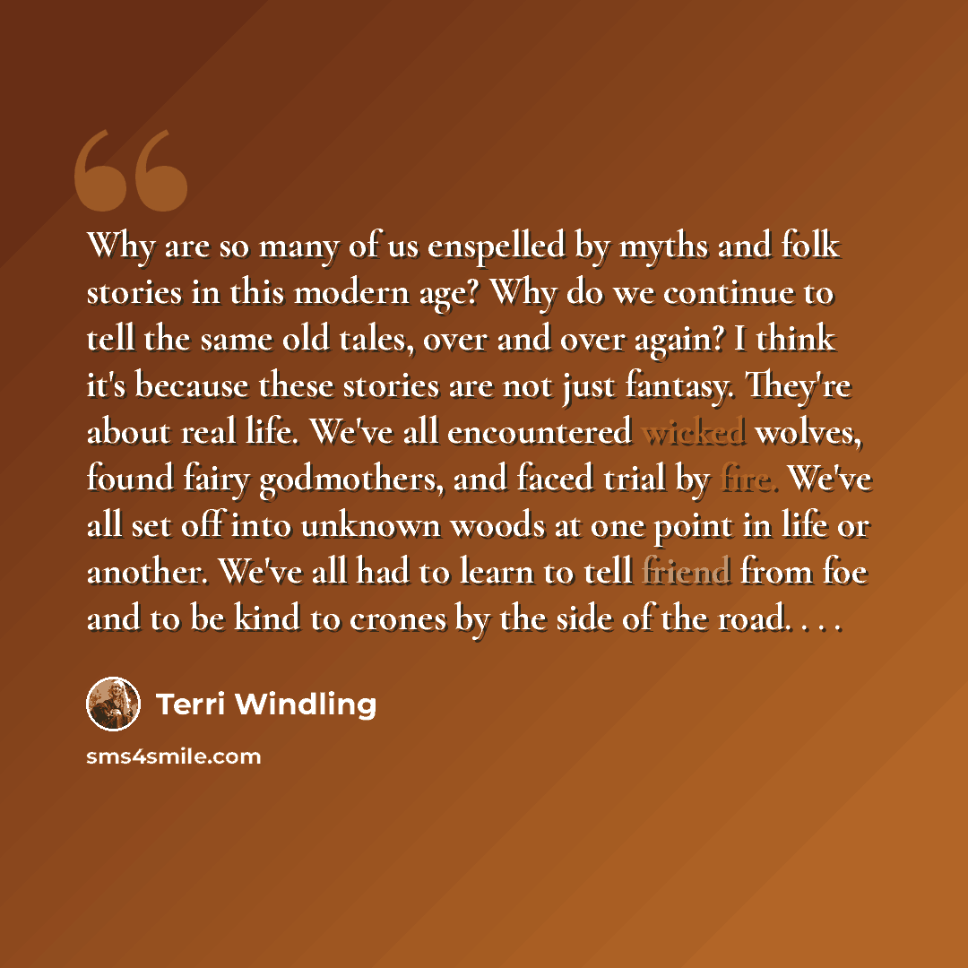 “Why are so many of us enspelled by myths and folk stories in this modern age? Why do we continue to tell the same old tales, over and over again? I think it's because these stories are not just fantasy. They're about real life. We've all encountered wicked wolves, found fairy godmothers, and faced…” quote by Terri Windling